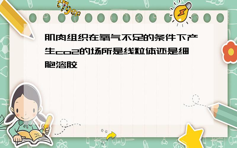 肌肉组织在氧气不足的条件下产生co2的场所是线粒体还是细胞溶胶