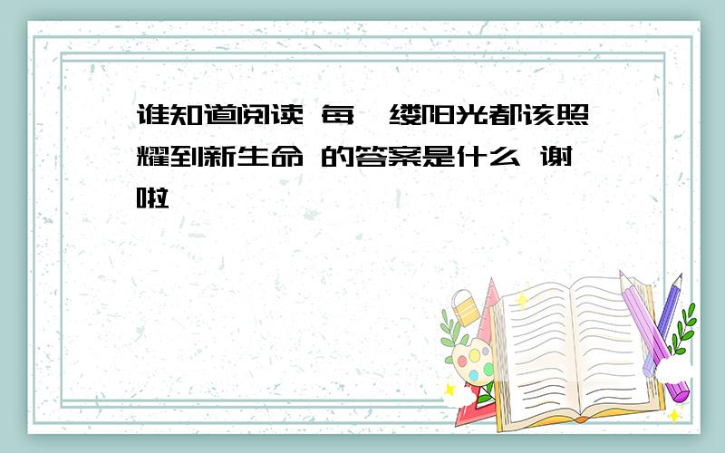 谁知道阅读 每一缕阳光都该照耀到新生命 的答案是什么 谢啦,