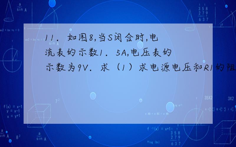 11．如图8,当S闭合时,电流表的示数1．5A,电压表的示数为9V．求（1）求电源电压和R1的阻值；（2）当S断开时,电压表的示数为6V,电流表的示数为1A,R2的阻值是多大?