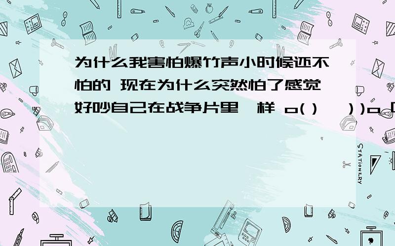 为什么我害怕爆竹声小时候还不怕的 现在为什么突然怕了感觉好吵自己在战争片里一样 o(）＾）)o 唉 谁救救我吖~o(>﹏