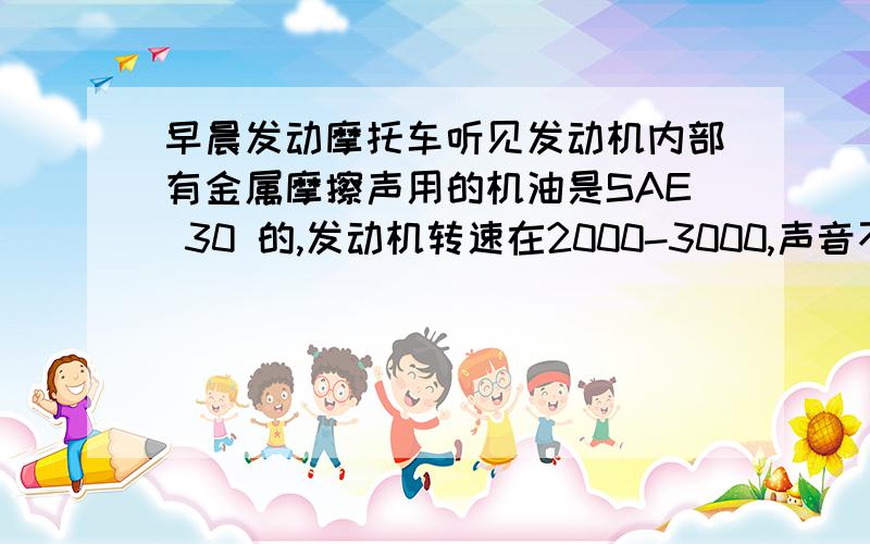 早晨发动摩托车听见发动机内部有金属摩擦声用的机油是SAE 30 的,发动机转速在2000-3000,声音不算太大,但是能听见尖锐的金属摩擦声?是不是活塞偏磨啊?