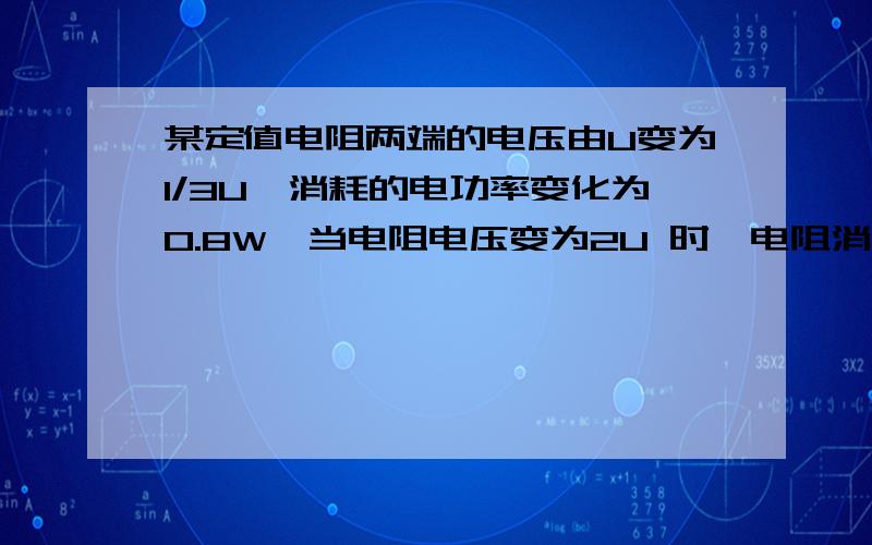 某定值电阻两端的电压由U变为1/3U,消耗的电功率变化为0.8W,当电阻电压变为2U 时,电阻消耗的电功率为