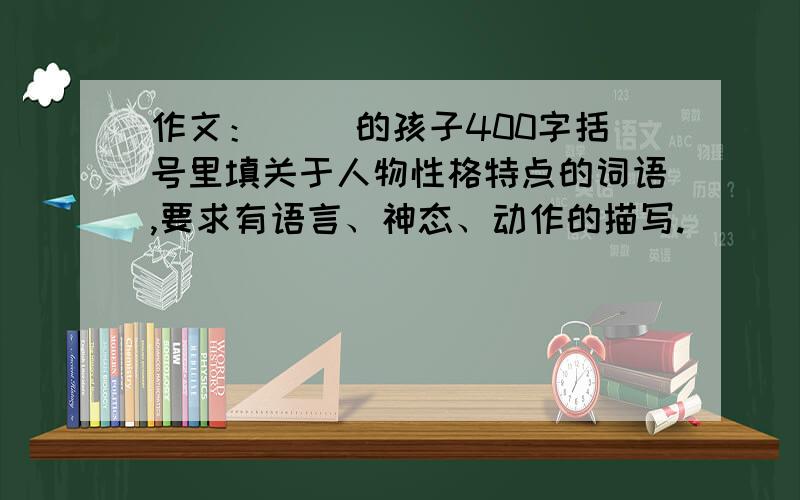 作文：（ ）的孩子400字括号里填关于人物性格特点的词语,要求有语言、神态、动作的描写.