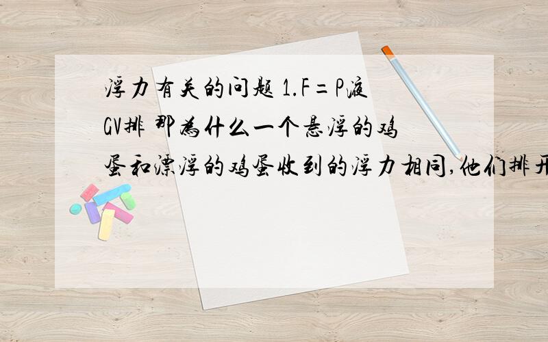 浮力有关的问题 1.F=P液GV排 那为什么一个悬浮的鸡蛋和漂浮的鸡蛋收到的浮力相同,他们排开的液体体积不是不同么..求相关浮力的解释尤其是F=G排 F=P液GV排 和物体的沉浮条件.这三个知识的