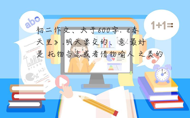 初二作文、大于600字.《春天里》.明天要交的、急 最好是 托物言志或者借物喻人 之类的