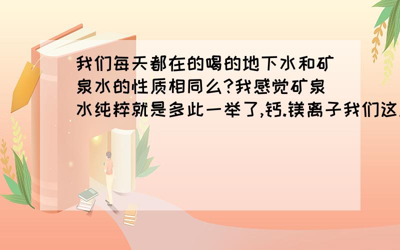 我们每天都在的喝的地下水和矿泉水的性质相同么?我感觉矿泉水纯粹就是多此一举了,钙.镁离子我们这里的水中就是超标啊,喝矿泉水不是加重这个现象么?