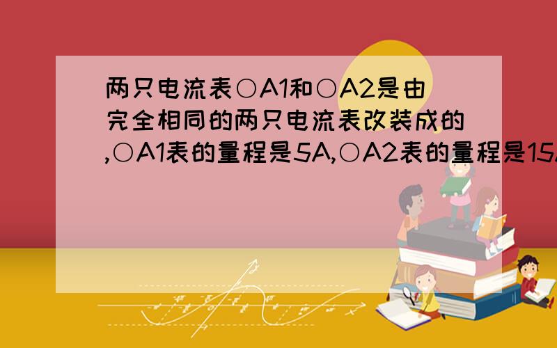 两只电流表○A1和○A2是由完全相同的两只电流表改装成的,○A1表的量程是5A,○A2表的量程是15A.为了测量15～20A的电流,把○A1表和○A2表并联起来使用,在这种情况下( ).(A)○A1表和○A2表的示数