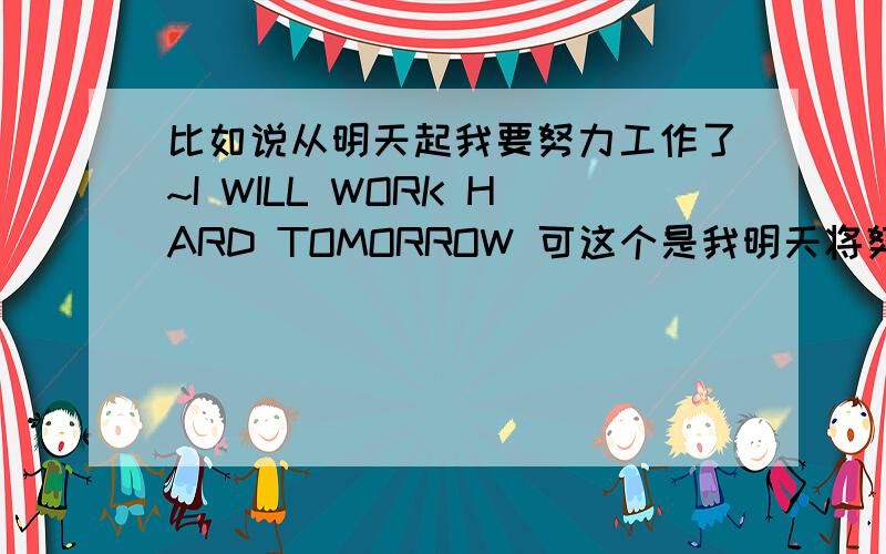 比如说从明天起我要努力工作了~I WILL WORK HARD TOMORROW 可这个是我明天将努力工作~是不是要换时态?换时态的话用将来进行时态吗?要怎么说比较正规不换时态用I will work hard from tomorrow对吗!拜谢