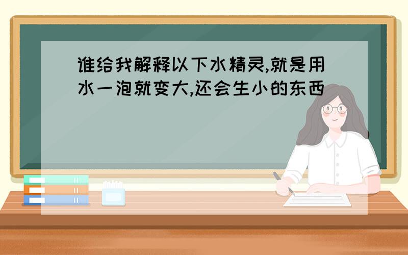 谁给我解释以下水精灵,就是用水一泡就变大,还会生小的东西