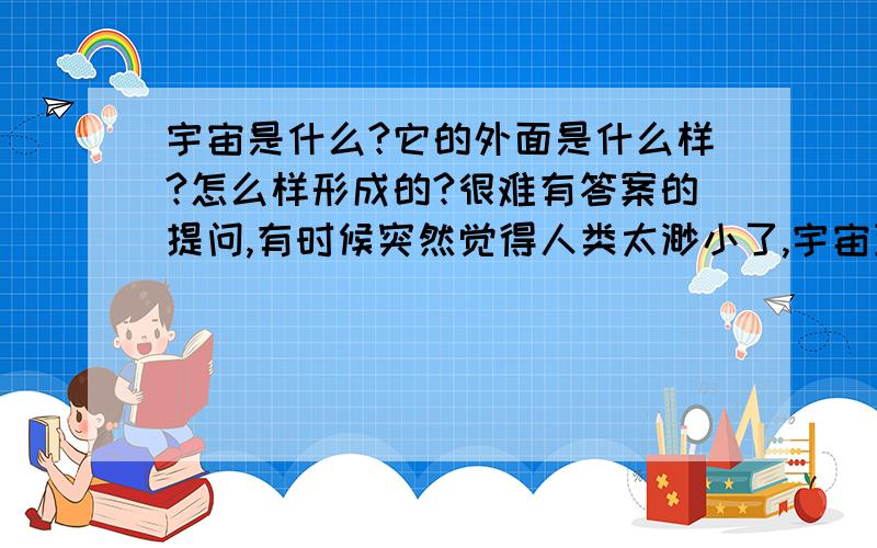 宇宙是什么?它的外面是什么样?怎么样形成的?很难有答案的提问,有时候突然觉得人类太渺小了,宇宙到底有多大,它的外面有是什么呢?会不会地球就向生物的一个细胞呢?是一个最基本的元素