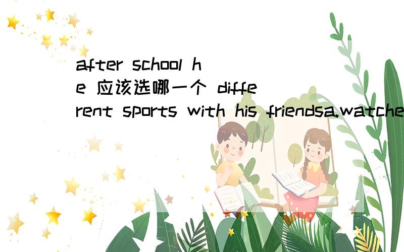 after school he 应该选哪一个 different sports with his friendsa.watches    b.plays   c.loves d.likes