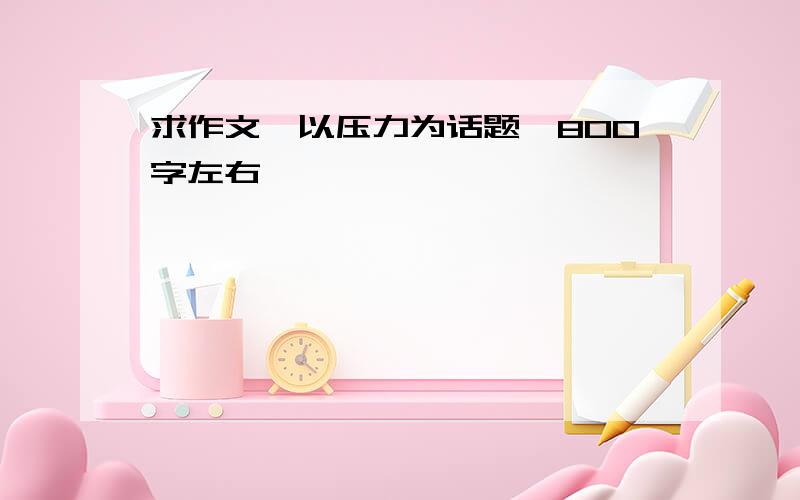 求作文,以压力为话题,800字左右