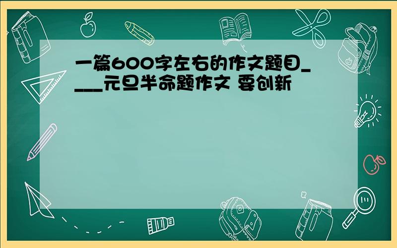 一篇600字左右的作文题目____元旦半命题作文 要创新