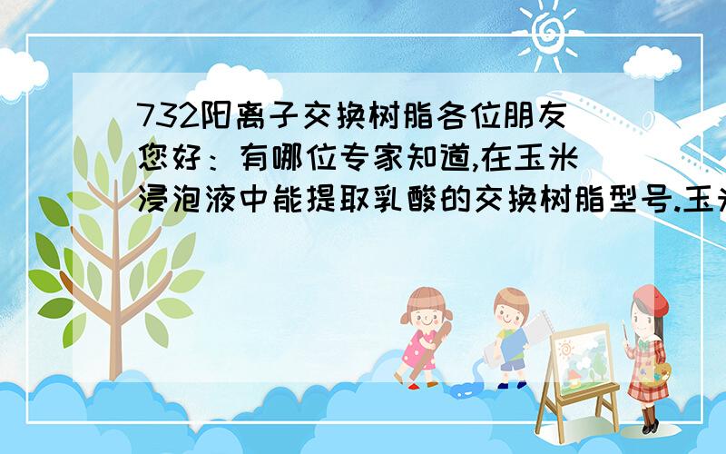 732阳离子交换树脂各位朋友您好：有哪位专家知道,在玉米浸泡液中能提取乳酸的交换树脂型号.玉米浸泡液中乳酸含量约：2%,PH值4-7.