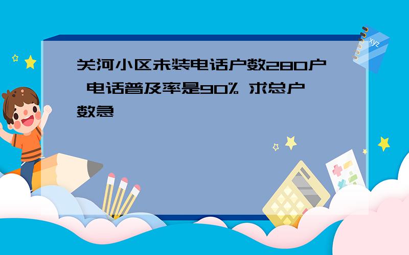 关河小区未装电话户数280户 电话普及率是90% 求总户数急