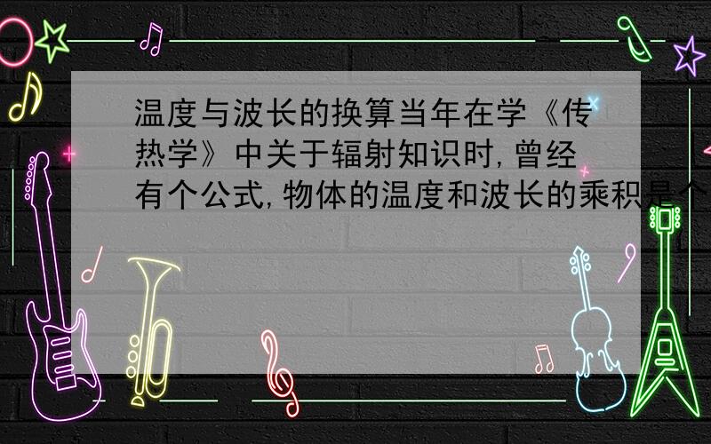 温度与波长的换算当年在学《传热学》中关于辐射知识时,曾经有个公式,物体的温度和波长的乘积是个常数.二十多年过去了,这个常数记不住了,