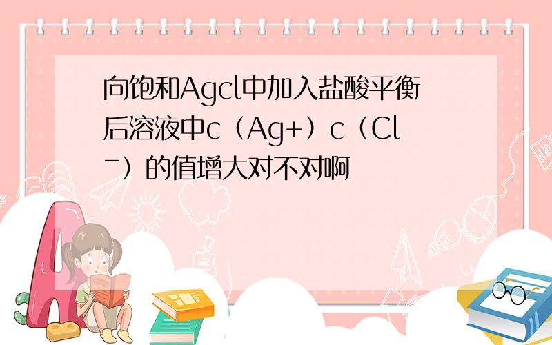 向饱和Agcl中加入盐酸平衡后溶液中c（Ag+）c（Clˉ）的值增大对不对啊