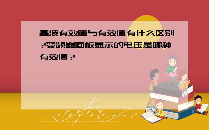 基波有效值与有效值有什么区别?变频器面板显示的电压是哪种有效值?