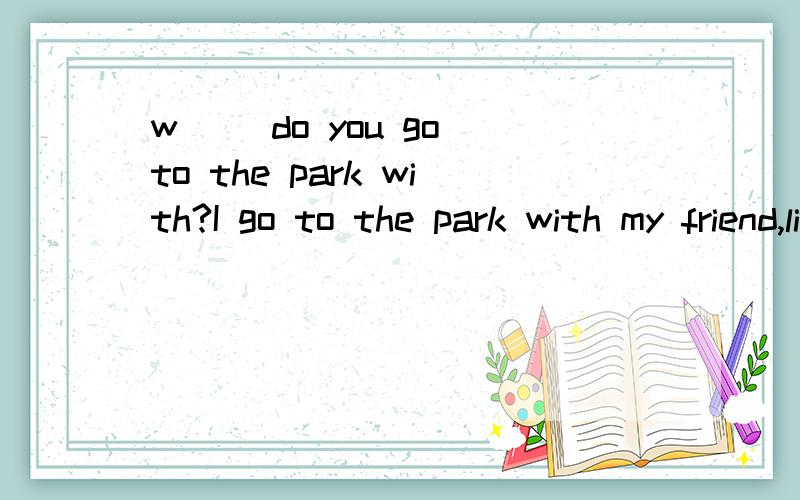 w__ do you go to the park with?I go to the park with my friend,lily 填空