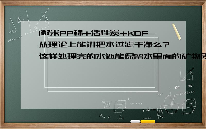 1微米PP棉+活性炭+KDF从理论上能讲把水过滤干净么?这样处理完的水还能保留水里面的矿物质,能有二次污染吗?