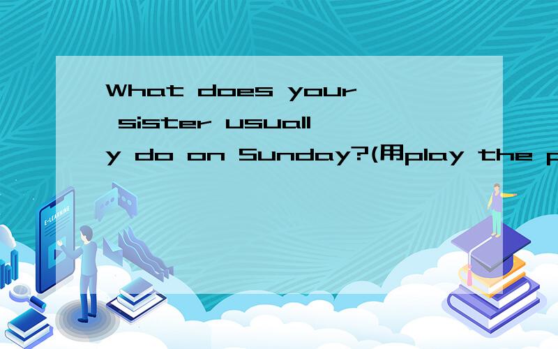 What does your sister usually do on Sunday?(用play the piano 回答）