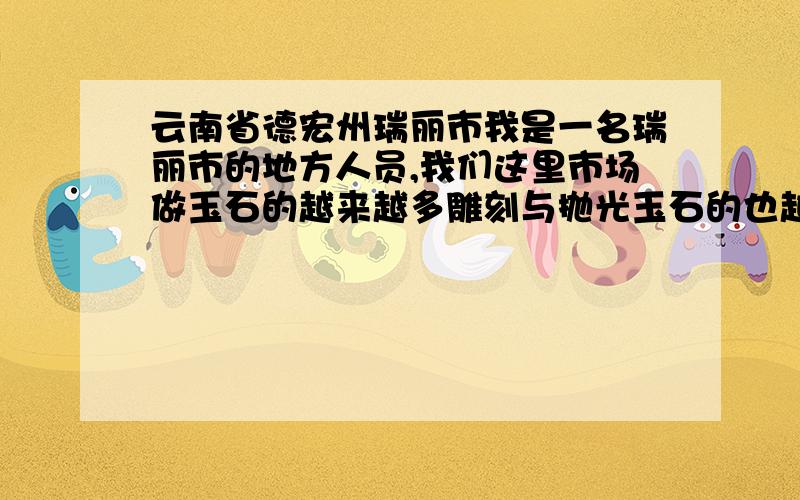 云南省德宏州瑞丽市我是一名瑞丽市的地方人员,我们这里市场做玉石的越来越多雕刻与抛光玉石的也越来越多.因为我们这里就与缅甸是口岸,这里的人都去缅甸进货买玉石.我想在这里从玉石