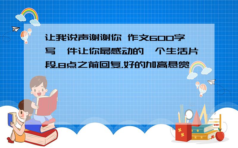 让我说声谢谢你 作文600字写一件让你最感动的一个生活片段，8点之前回复，好的加高悬赏