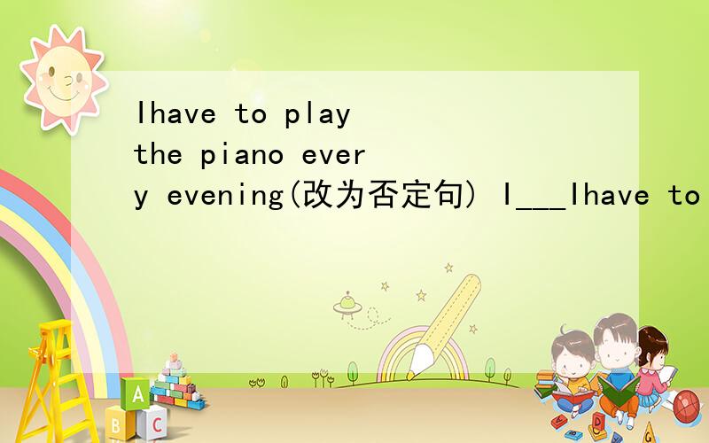 Ihave to play the piano every evening(改为否定句) I___Ihave to play the piano every evening(改为否定句)I________ ________ ___________play the piano every evening.