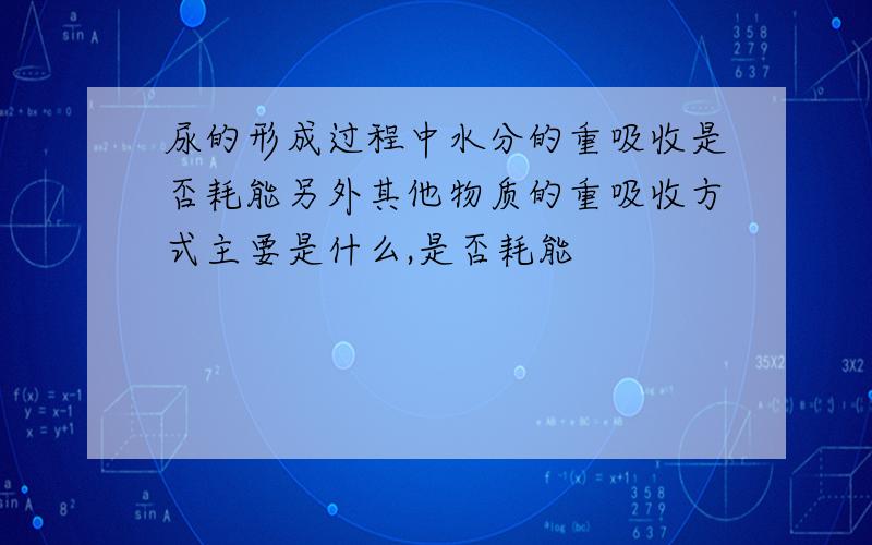 尿的形成过程中水分的重吸收是否耗能另外其他物质的重吸收方式主要是什么,是否耗能