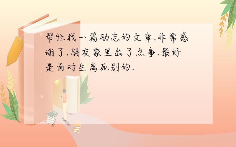 帮忙找一篇励志的文章.非常感谢了.朋友家里出了点事.最好是面对生离死别的.