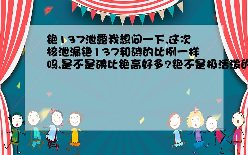 铯137泄露我想问一下,这次核泄漏铯137和碘的比例一样吗,是不是碘比铯高好多?铯不是极活泼的金属吗,在空气中还不被立刻氧化了?氧化了也有放射性?就算氙137都变成铯是不是在海水稀释下浓