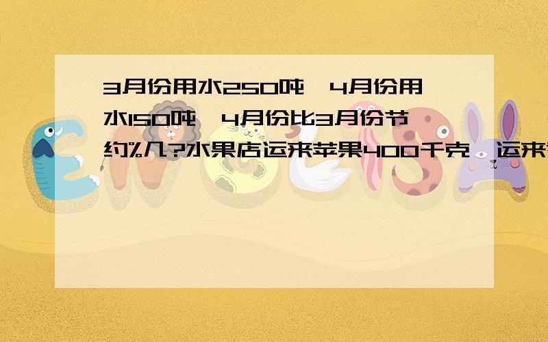 3月份用水250吨,4月份用水150吨,4月份比3月份节约%几?水果店运来苹果400千克,运来香蕉120千克,越来梨150千克,运来的梨比苹果少%几