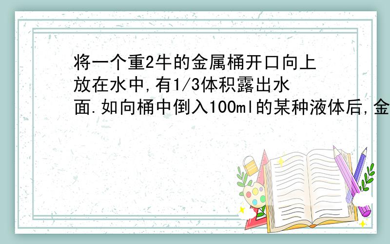 将一个重2牛的金属桶开口向上放在水中,有1/3体积露出水面.如向桶中倒入100ml的某种液体后,金属桶有14/15体积浸没在水中.求 (1) 桶的体积；（2）桶内液体密度.