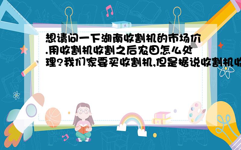 想请问一下湖南收割机的市场价.用收割机收割之后农田怎么处理?我们家要买收割机,但是据说收割机收割后,农田会不好耕田.不知道是不是真的.询问一下收割机的市场价.湖南的.