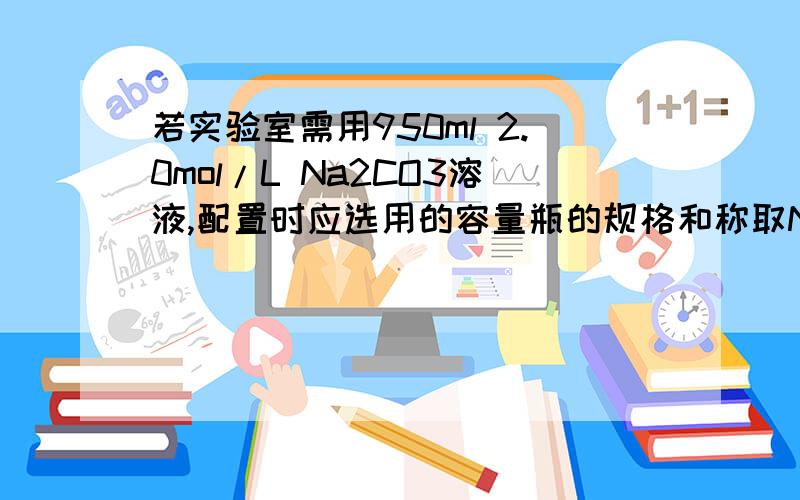 若实验室需用950ml 2.0mol/L Na2CO3溶液,配置时应选用的容量瓶的规格和称取Na2CO3的质量分别为A 1000ml 212g B 950ml 201.4gc 100ml 21.2g D 1000ml 201.4g我算出需要溶质是201.4克 可为什么选A 难倒称取的质量要