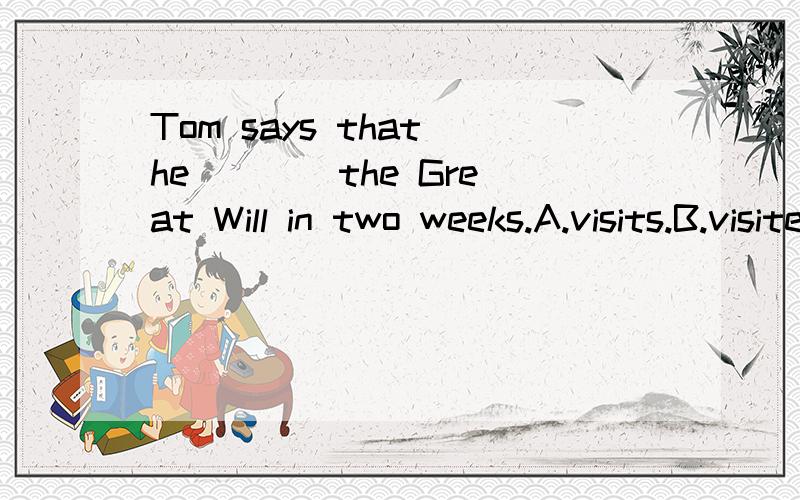 Tom says that he ___ the Great Will in two weeks.A.visits.B.visited.C.is vis