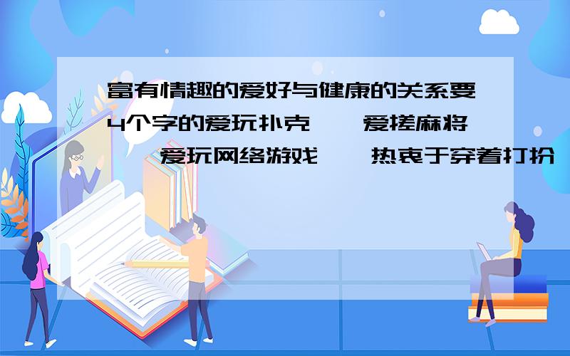 富有情趣的爱好与健康的关系要4个字的爱玩扑克——爱搓麻将——爱玩网络游戏——热衷于穿着打扮——叔叔阿姨哥哥姐姐弟弟妹妹们,