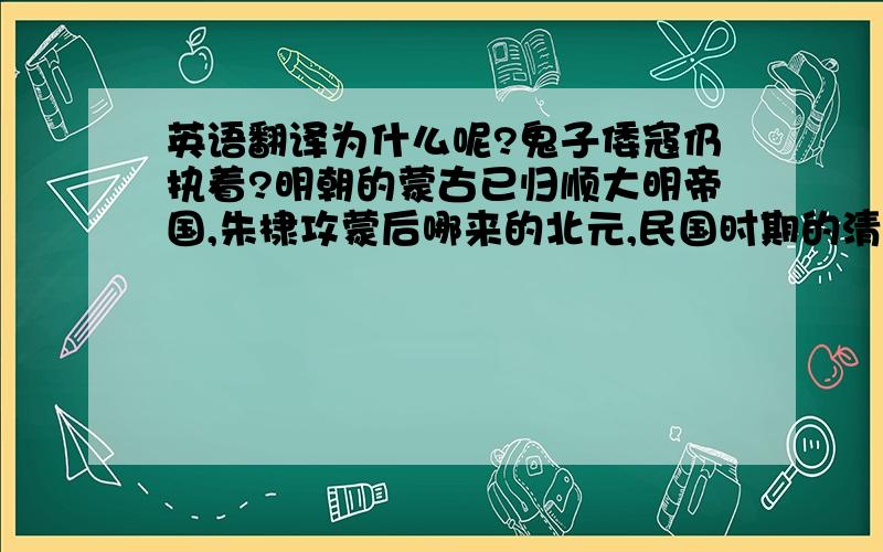 英语翻译为什么呢?鬼子倭寇仍执着?明朝的蒙古已归顺大明帝国,朱棣攻蒙后哪来的北元,民国时期的清朝满洲国是日本建立的算是满洲国么?虽然清国王借日本势力!题外话明初有北平 民初也有