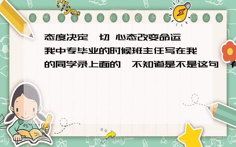 态度决定一切 心态改变命运 我中专毕业的时候班主任写在我的同学录上面的,不知道是不是这句,有可能说反了.求懂的朋友帮我解释下,我现在想知道他是什么意思,对我有多大的帮主.