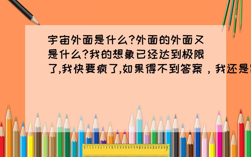 宇宙外面是什么?外面的外面又是什么?我的想象已经达到极限了,我快要疯了,如果得不到答案，我还是跳下去算了！就只能用一个无限来表达吗？天那，满脑子是宇宙！为什么我坚持不住了，