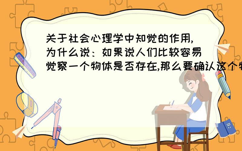 关于社会心理学中知觉的作用,为什么说：如果说人们比较容易觉察一个物体是否存在,那么要确认这个物体就要困难很多,需要加工时间也更长.怎么理解啊,我不懂,为什么容易觉察它存在,确认