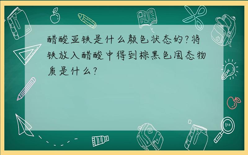 醋酸亚铁是什么颜色状态的?将铁放入醋酸中得到棕黑色固态物质是什么?