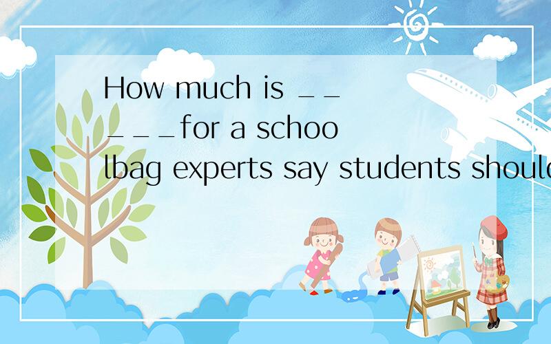 How much is _____for a schoolbag experts say students should carry____more than 10 or 15 percent oftheir body weight A.far more;no B.too much ;not C.very much;any D.MANY MORE;much