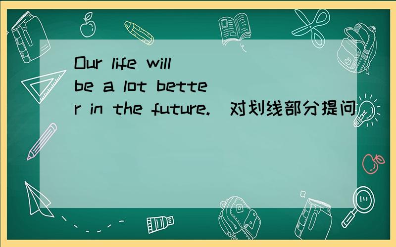 Our life will be a lot better in the future.(对划线部分提问) ( )( )our life ( )in the future.本人英语基础不那么太好~