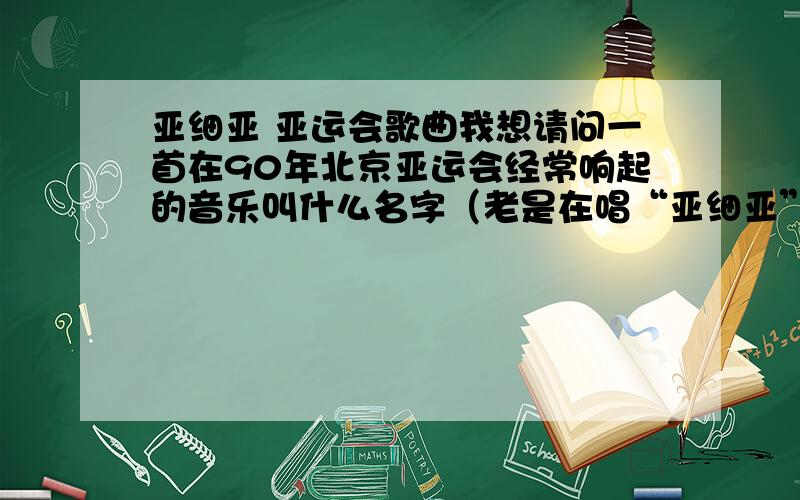 亚细亚 亚运会歌曲我想请问一首在90年北京亚运会经常响起的音乐叫什么名字（老是在唱“亚细亚”）的.可以很肯定的告诉各位,我要找的歌并不是亚洲雄风!我只记得里面有点像阿拉伯那样