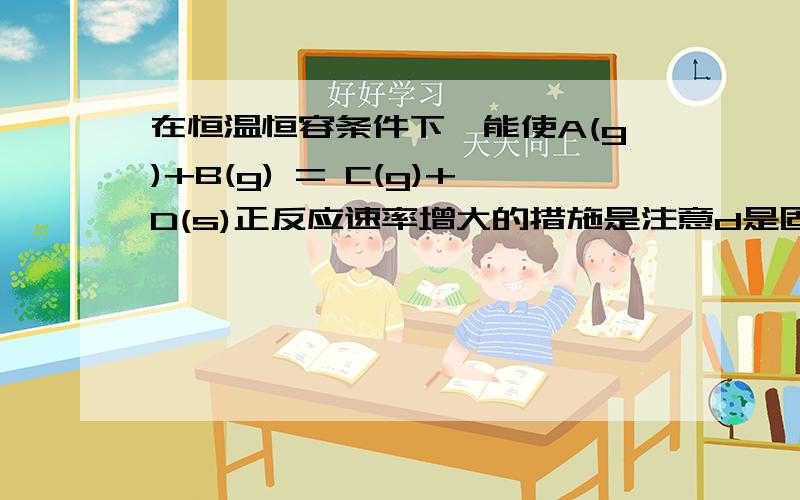 在恒温恒容条件下,能使A(g)+B(g) = C(g)+D(s)正反应速率增大的措施是注意d是固体!A.减小C或D的浓度 B.增大D的浓度C.减小B的浓度 D.增大A或B的浓度