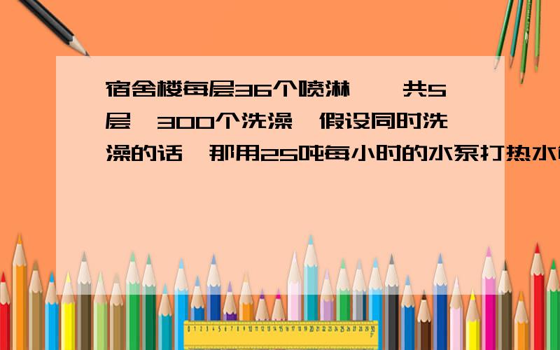 宿舍楼每层36个喷淋,一共5层,300个洗澡,假设同时洗澡的话,那用25吨每小时的水泵打热水够用吗?我的水泵只打热水,冷水有自然的压力进去,洗澡的话冷水至少也要参点进去的吧