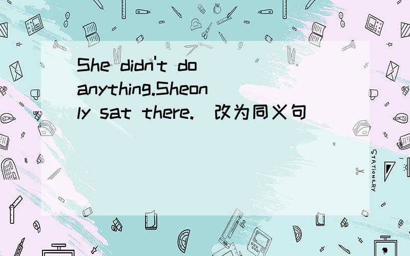 She didn't do anything.Sheonly sat there.(改为同义句)