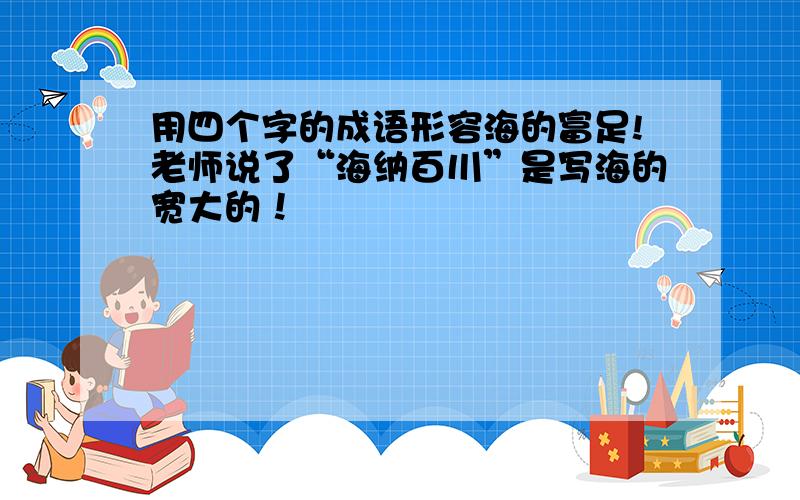 用四个字的成语形容海的富足!老师说了“海纳百川”是写海的宽大的！