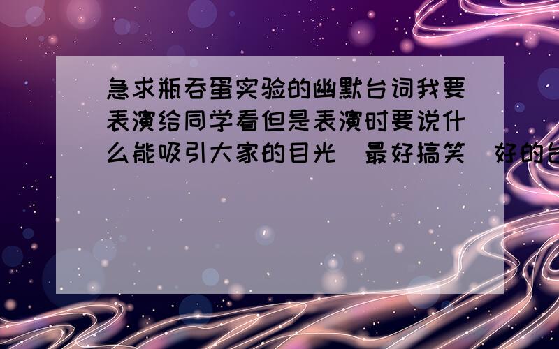 急求瓶吞蛋实验的幽默台词我要表演给同学看但是表演时要说什么能吸引大家的目光（最好搞笑）好的台词追加分...